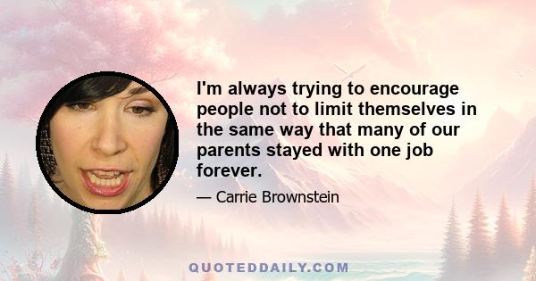 I'm always trying to encourage people not to limit themselves in the same way that many of our parents stayed with one job forever.