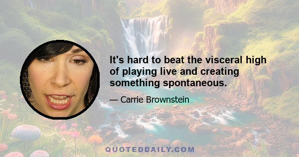 It's hard to beat the visceral high of playing live and creating something spontaneous.