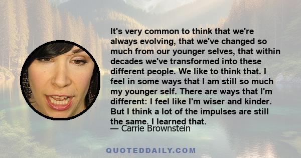 It's very common to think that we're always evolving, that we've changed so much from our younger selves, that within decades we've transformed into these different people. We like to think that. I feel in some ways