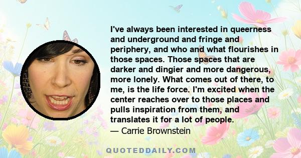 I've always been interested in queerness and underground and fringe and periphery, and who and what flourishes in those spaces. Those spaces that are darker and dingier and more dangerous, more lonely. What comes out of 