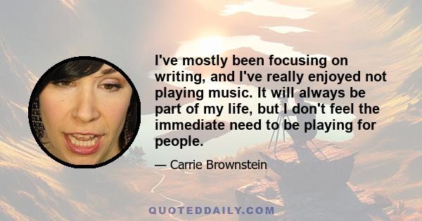 I've mostly been focusing on writing, and I've really enjoyed not playing music. It will always be part of my life, but I don't feel the immediate need to be playing for people.