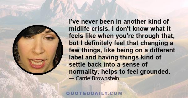 I've never been in another kind of midlife crisis. I don't know what it feels like when you're through that, but I definitely feel that changing a few things, like being on a different label and having things kind of