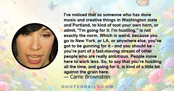 I've noticed that as someone who has done music and creative things in Washington state and Portland, to kind of toot your own horn, or admit, I'm going for it. I'm hustling, is not exactly the norm. Which is weird,