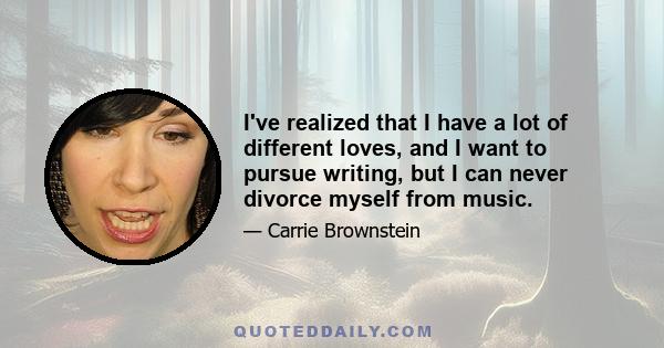 I've realized that I have a lot of different loves, and I want to pursue writing, but I can never divorce myself from music.