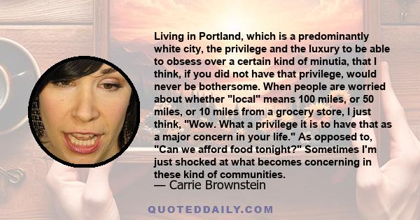 Living in Portland, which is a predominantly white city, the privilege and the luxury to be able to obsess over a certain kind of minutia, that I think, if you did not have that privilege, would never be bothersome.