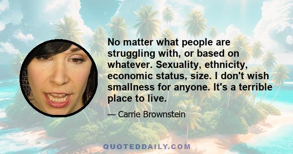 No matter what people are struggling with, or based on whatever. Sexuality, ethnicity, economic status, size. I don't wish smallness for anyone. It's a terrible place to live.