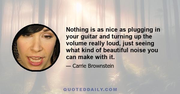 Nothing is as nice as plugging in your guitar and turning up the volume really loud, just seeing what kind of beautiful noise you can make with it.