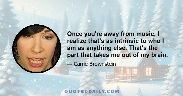 Once you're away from music, I realize that's as intrinsic to who I am as anything else. That's the part that takes me out of my brain.