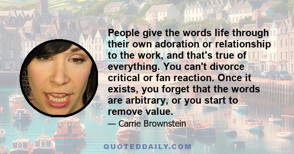 People give the words life through their own adoration or relationship to the work, and that's true of everything. You can't divorce critical or fan reaction. Once it exists, you forget that the words are arbitrary, or