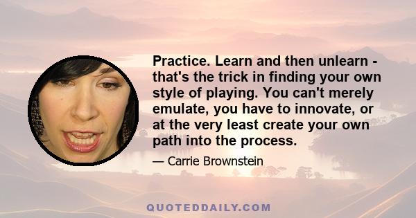 Practice. Learn and then unlearn - that's the trick in finding your own style of playing. You can't merely emulate, you have to innovate, or at the very least create your own path into the process.