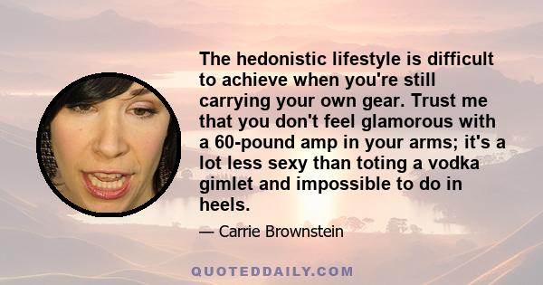 The hedonistic lifestyle is difficult to achieve when you're still carrying your own gear. Trust me that you don't feel glamorous with a 60-pound amp in your arms; it's a lot less sexy than toting a vodka gimlet and