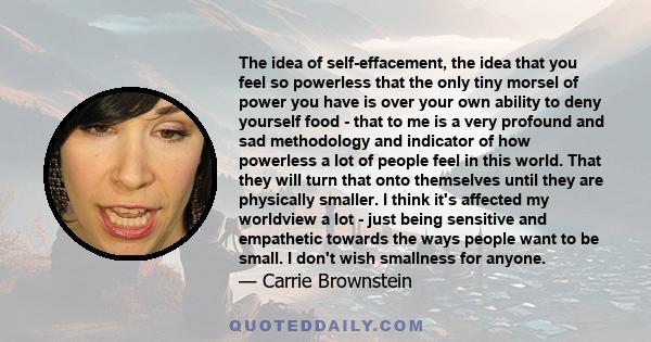 The idea of self-effacement, the idea that you feel so powerless that the only tiny morsel of power you have is over your own ability to deny yourself food - that to me is a very profound and sad methodology and