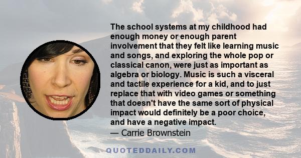 The school systems at my childhood had enough money or enough parent involvement that they felt like learning music and songs, and exploring the whole pop or classical canon, were just as important as algebra or