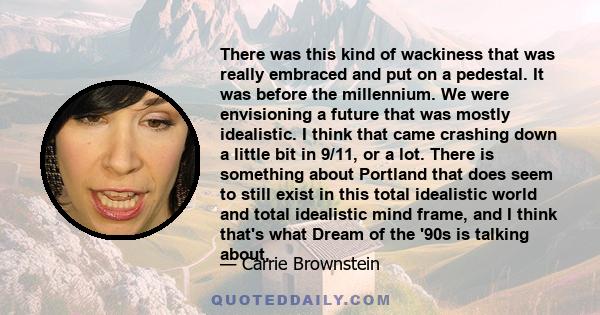 There was this kind of wackiness that was really embraced and put on a pedestal. It was before the millennium. We were envisioning a future that was mostly idealistic. I think that came crashing down a little bit in