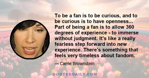 To be a fan is to be curious, and to be curious is to have openness... Part of being a fan is to allow 360 degrees of experience - to immerse without judgment. It's like a really fearless step forward into new