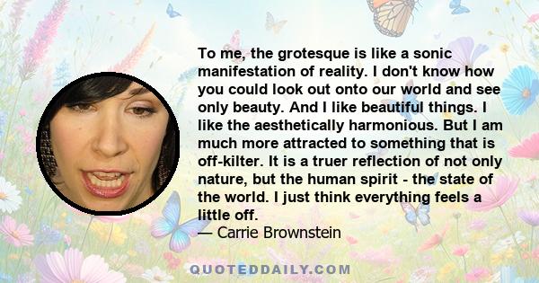 To me, the grotesque is like a sonic manifestation of reality. I don't know how you could look out onto our world and see only beauty. And I like beautiful things. I like the aesthetically harmonious. But I am much more 