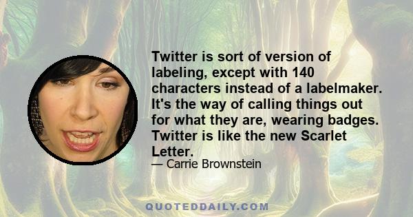 Twitter is sort of version of labeling, except with 140 characters instead of a labelmaker. It's the way of calling things out for what they are, wearing badges. Twitter is like the new Scarlet Letter.