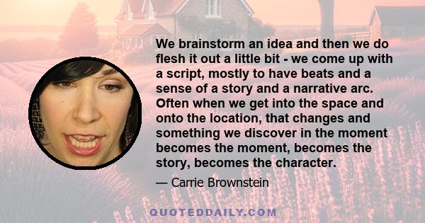 We brainstorm an idea and then we do flesh it out a little bit - we come up with a script, mostly to have beats and a sense of a story and a narrative arc. Often when we get into the space and onto the location, that