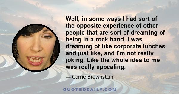 Well, in some ways I had sort of the opposite experience of other people that are sort of dreaming of being in a rock band. I was dreaming of like corporate lunches and just like, and I'm not really joking. Like the