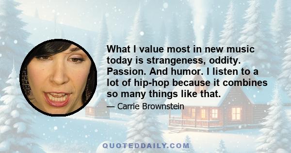 What I value most in new music today is strangeness, oddity. Passion. And humor. I listen to a lot of hip-hop because it combines so many things like that.