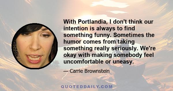 With Portlandia, I don't think our intention is always to find something funny. Sometimes the humor comes from taking something really seriously. We're okay with making somebody feel uncomfortable or uneasy.