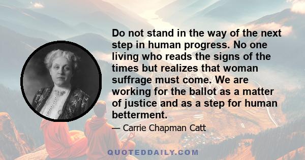 Do not stand in the way of the next step in human progress. No one living who reads the signs of the times but realizes that woman suffrage must come. We are working for the ballot as a matter of justice and as a step