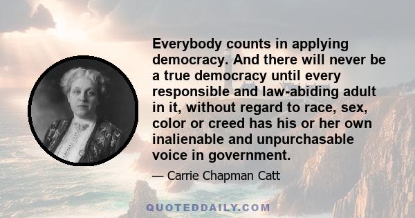 Everybody counts in applying democracy. And there will never be a true democracy until every responsible and law-abiding adult in it, without regard to race, sex, color or creed has his or her own inalienable and