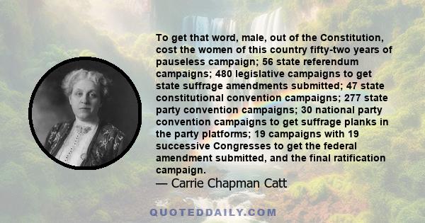 To get that word, male, out of the Constitution, cost the women of this country fifty-two years of pauseless campaign; 56 state referendum campaigns; 480 legislative campaigns to get state suffrage amendments submitted; 