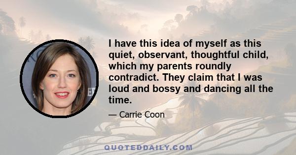 I have this idea of myself as this quiet, observant, thoughtful child, which my parents roundly contradict. They claim that I was loud and bossy and dancing all the time.