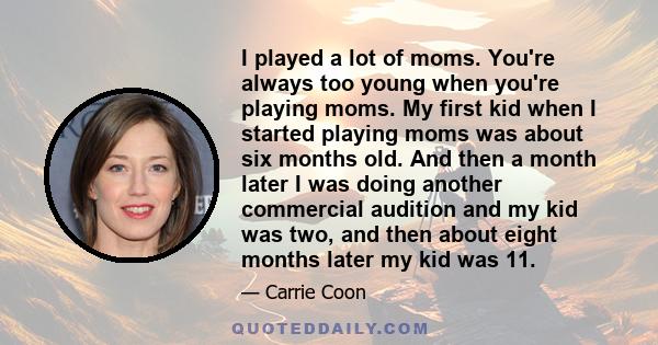 I played a lot of moms. You're always too young when you're playing moms. My first kid when I started playing moms was about six months old. And then a month later I was doing another commercial audition and my kid was