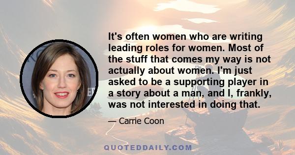 It's often women who are writing leading roles for women. Most of the stuff that comes my way is not actually about women. I'm just asked to be a supporting player in a story about a man, and I, frankly, was not