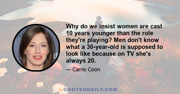 Why do we insist women are cast 10 years younger than the role they're playing? Men don't know what a 30-year-old is supposed to look like because on TV she's always 20.