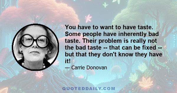 You have to want to have taste. Some people have inherently bad taste. Their problem is really not the bad taste -- that can be fixed -- but that they don't know they have it!