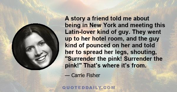 A story a friend told me about being in New York and meeting this Latin-lover kind of guy. They went up to her hotel room, and the guy kind of pounced on her and told her to spread her legs, shouting, Surrender the