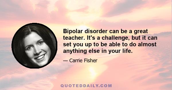 Bipolar disorder can be a great teacher. It's a challenge, but it can set you up to be able to do almost anything else in your life.