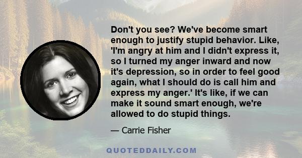 Don't you see? We've become smart enough to justify stupid behavior. Like, 'I'm angry at him and I didn't express it, so I turned my anger inward and now it's depression, so in order to feel good again, what I should do 