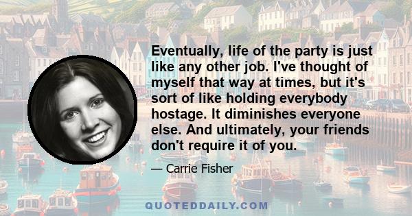 Eventually, life of the party is just like any other job. I've thought of myself that way at times, but it's sort of like holding everybody hostage. It diminishes everyone else. And ultimately, your friends don't