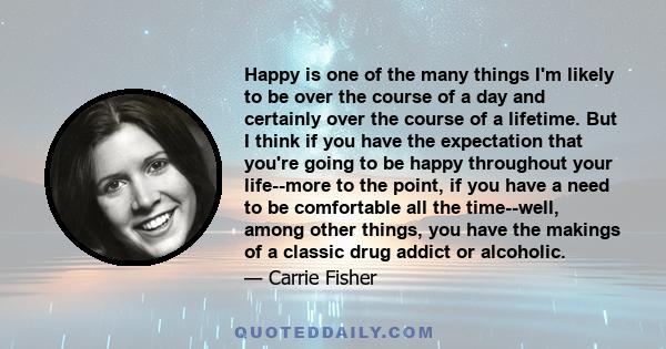 Happy is one of the many things I'm likely to be over the course of a day and certainly over the course of a lifetime. But I think if you have the expectation that you're going to be happy throughout your life--more to