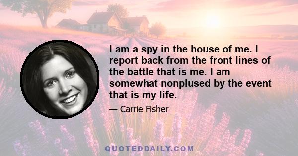 I am a spy in the house of me. I report back from the front lines of the battle that is me. I am somewhat nonplused by the event that is my life.