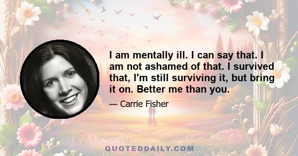 I am mentally ill. I can say that. I am not ashamed of that. I survived that, I'm still surviving it, but bring it on. Better me than you.