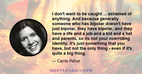 I don't want to be caught ... ashamed of anything. And because generally someone who has bipolar doesn't have just bipolar, they have bipolar, and they have a life and a job and a kid and a hat and parents, so its not