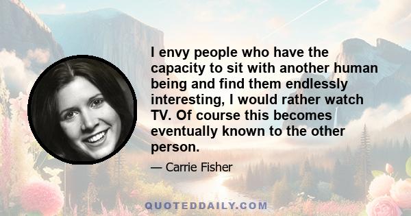 I envy people who have the capacity to sit with another human being and find them endlessly interesting, I would rather watch TV. Of course this becomes eventually known to the other person.