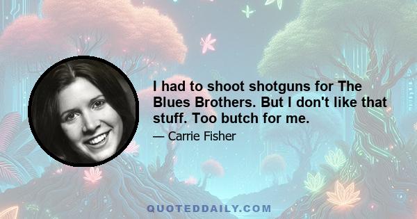 I had to shoot shotguns for The Blues Brothers. But I don't like that stuff. Too butch for me.