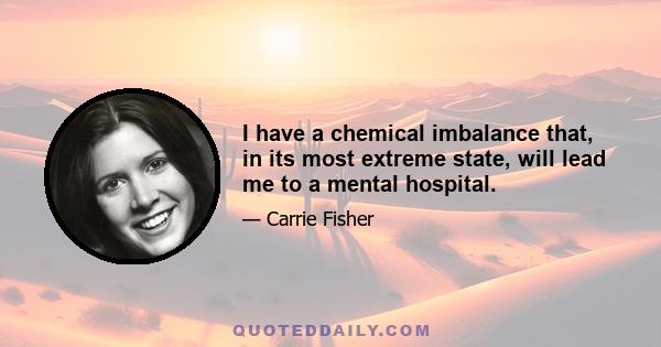 I have a chemical imbalance that, in its most extreme state, will lead me to a mental hospital.