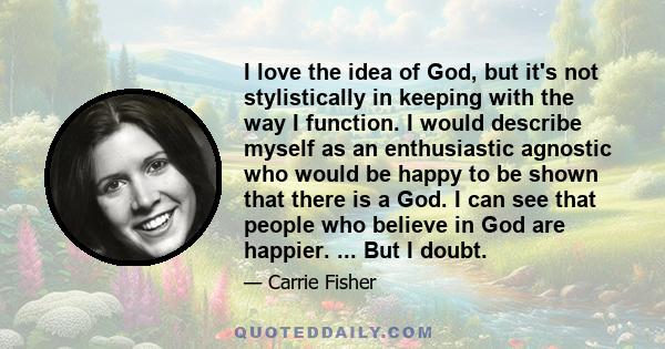 I love the idea of God, but it's not stylistically in keeping with the way I function. I would describe myself as an enthusiastic agnostic who would be happy to be shown that there is a God. I can see that people who