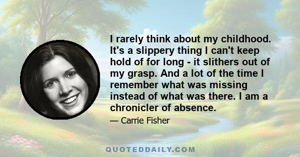 I rarely think about my childhood. It's a slippery thing I can't keep hold of for long - it slithers out of my grasp. And a lot of the time I remember what was missing instead of what was there. I am a chronicler of