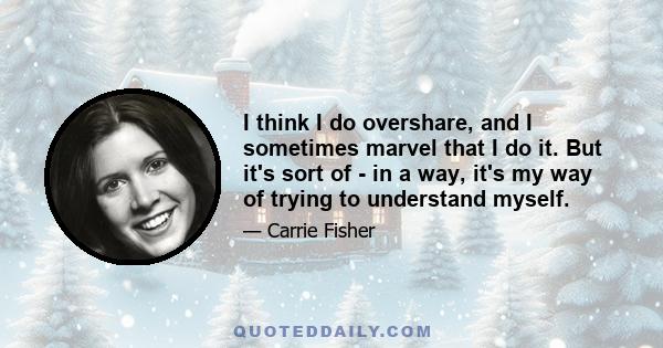 I think I do overshare, and I sometimes marvel that I do it. But it's sort of - in a way, it's my way of trying to understand myself.