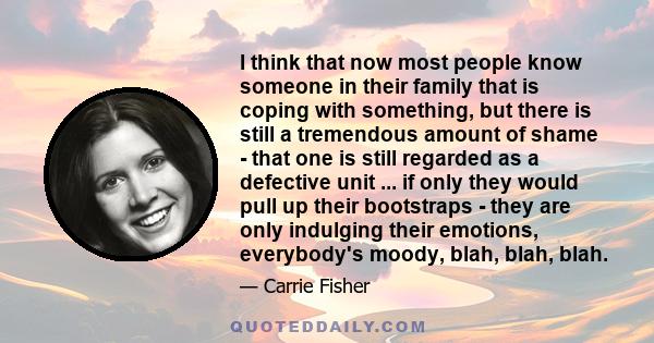 I think that now most people know someone in their family that is coping with something, but there is still a tremendous amount of shame - that one is still regarded as a defective unit ... if only they would pull up