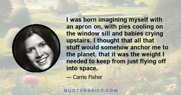 I was born imagining myself with an apron on, with pies cooling on the window sill and babies crying upstairs. I thought that all that stuff would somehow anchor me to the planet, that it was the weight I needed to keep 