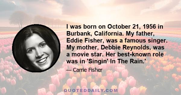 I was born on October 21, 1956 in Burbank, California. My father, Eddie Fisher, was a famous singer. My mother, Debbie Reynolds, was a movie star. Her best-known role was in 'Singin' In The Rain.'